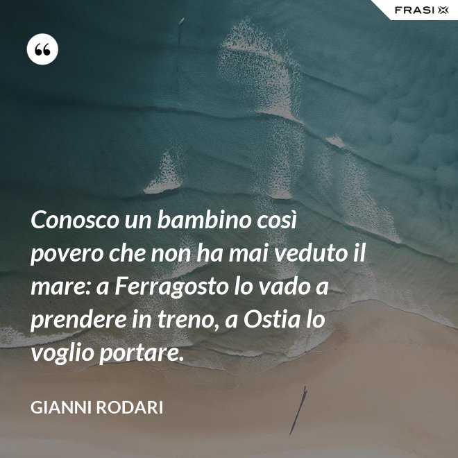 Conosco un bambino così povero che non ha mai veduto il mare: a Ferragosto lo vado a prendere in treno, a Ostia lo voglio portare. - Gianni Rodari