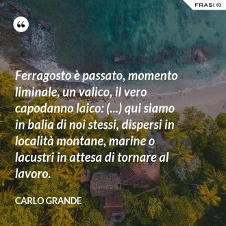 Ferragosto è passato, momento liminale, un valico, il vero capodanno laico: (...) qui siamo in balia di noi stessi, dispersi in località montane, marine o lacustri in attesa di tornare al lavoro. - Carlo Grande