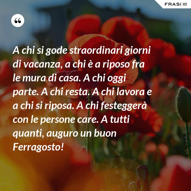 A chi si gode straordinari giorni di vacanza, a chi è a riposo fra le mura di casa. A chi oggi parte. A chi resta. A chi lavora e a chi si riposa. A chi festeggerà con le persone care. A tutti quanti, auguro un buon Ferragosto! - Anonimo
