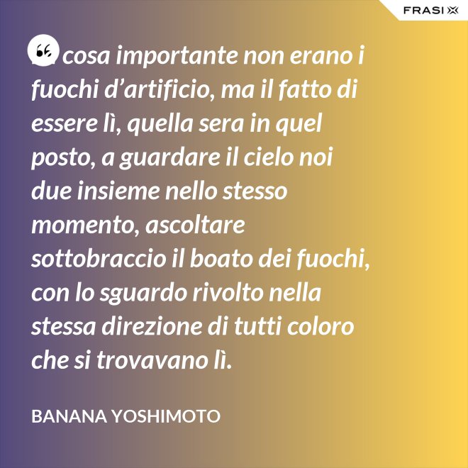 La cosa importante non erano i fuochi d’artificio, ma il fatto di essere lì, quella sera in quel posto, a guardare il cielo noi due insieme nello stesso momento, ascoltare sottobraccio il boato dei fuochi, con lo sguardo rivolto nella stessa direzione di tutti coloro che si trovavano lì. - Banana Yoshimoto
