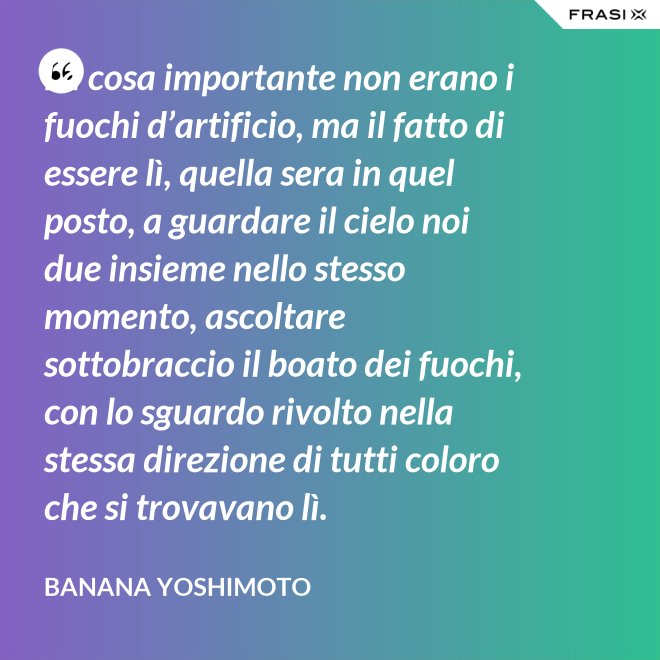 La cosa importante non erano i fuochi d’artificio, ma il fatto di essere lì, quella sera in quel posto, a guardare il cielo noi due insieme nello stesso momento, ascoltare sottobraccio il boato dei fuochi, con lo sguardo rivolto nella stessa direzione di tutti coloro che si trovavano lì. - Banana Yoshimoto