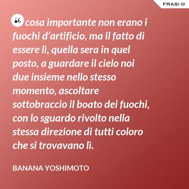 La cosa importante non erano i fuochi d’artificio, ma il fatto di essere lì, quella sera in quel posto, a guardare il cielo noi due insieme nello stesso momento, ascoltare sottobraccio il boato dei fuochi, con lo sguardo rivolto nella stessa direzione di tutti coloro che si trovavano lì. - Banana Yoshimoto