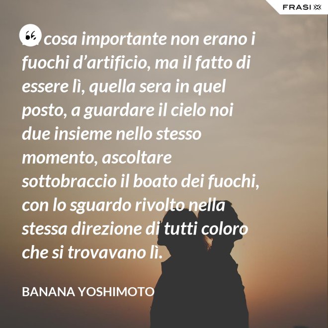 La cosa importante non erano i fuochi d’artificio, ma il fatto di essere lì, quella sera in quel posto, a guardare il cielo noi due insieme nello stesso momento, ascoltare sottobraccio il boato dei fuochi, con lo sguardo rivolto nella stessa direzione di tutti coloro che si trovavano lì. - Banana Yoshimoto