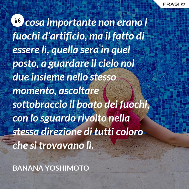 La cosa importante non erano i fuochi d’artificio, ma il fatto di essere lì, quella sera in quel posto, a guardare il cielo noi due insieme nello stesso momento, ascoltare sottobraccio il boato dei fuochi, con lo sguardo rivolto nella stessa direzione di tutti coloro che si trovavano lì. - Banana Yoshimoto