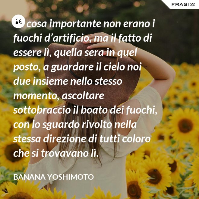 La cosa importante non erano i fuochi d’artificio, ma il fatto di essere lì, quella sera in quel posto, a guardare il cielo noi due insieme nello stesso momento, ascoltare sottobraccio il boato dei fuochi, con lo sguardo rivolto nella stessa direzione di tutti coloro che si trovavano lì. - Banana Yoshimoto