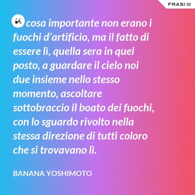 La cosa importante non erano i fuochi d’artificio, ma il fatto di essere lì, quella sera in quel posto, a guardare il cielo noi due insieme nello stesso momento, ascoltare sottobraccio il boato dei fuochi, con lo sguardo rivolto nella stessa direzione di tutti coloro che si trovavano lì. - Banana Yoshimoto