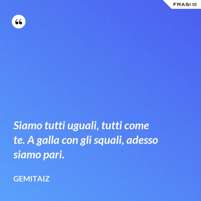 Siamo tutti uguali, tutti come te. A galla con gli squali, adesso siamo pari. - Gemitaiz