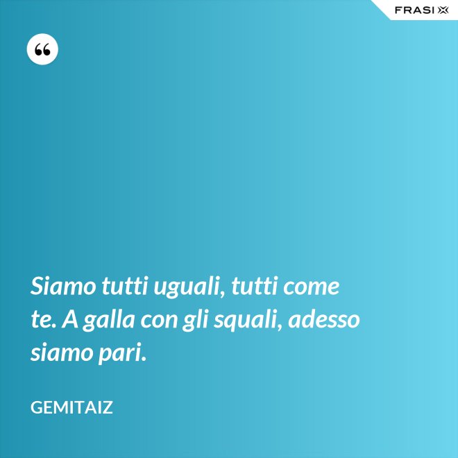 Siamo tutti uguali, tutti come te. A galla con gli squali, adesso siamo pari. - Gemitaiz
