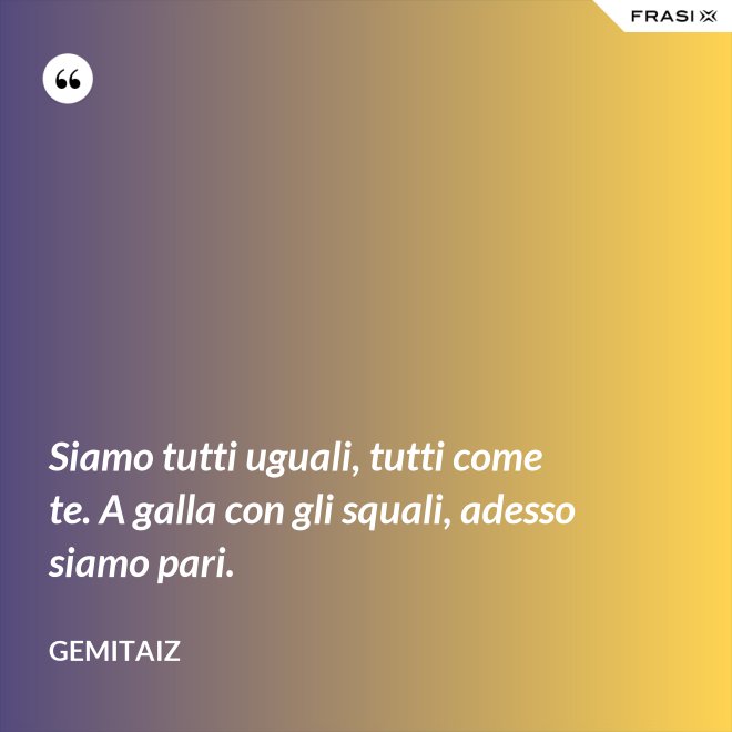 Siamo tutti uguali, tutti come te. A galla con gli squali, adesso siamo pari. - Gemitaiz