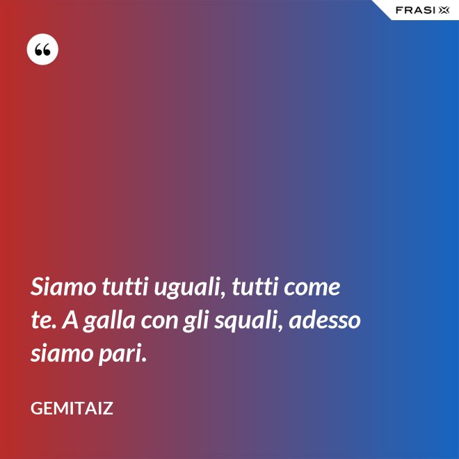 Siamo tutti uguali, tutti come te. A galla con gli squali, adesso siamo pari. - Gemitaiz
