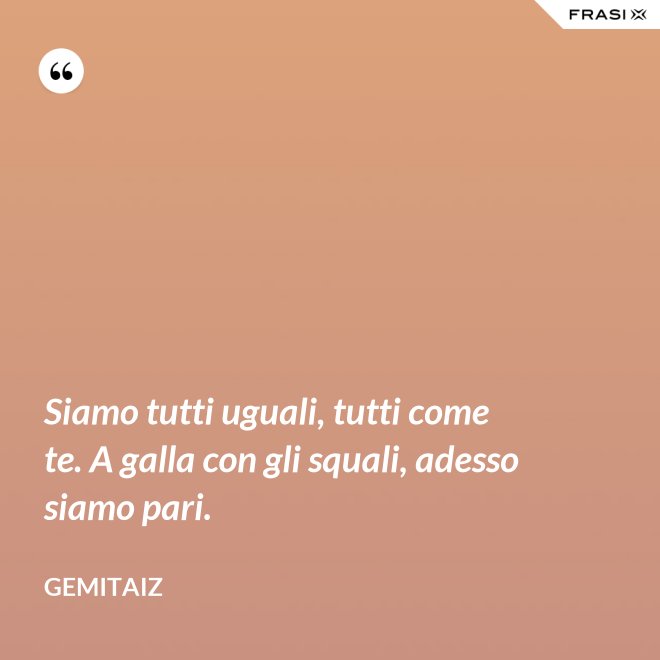 Siamo tutti uguali, tutti come te. A galla con gli squali, adesso siamo pari. - Gemitaiz
