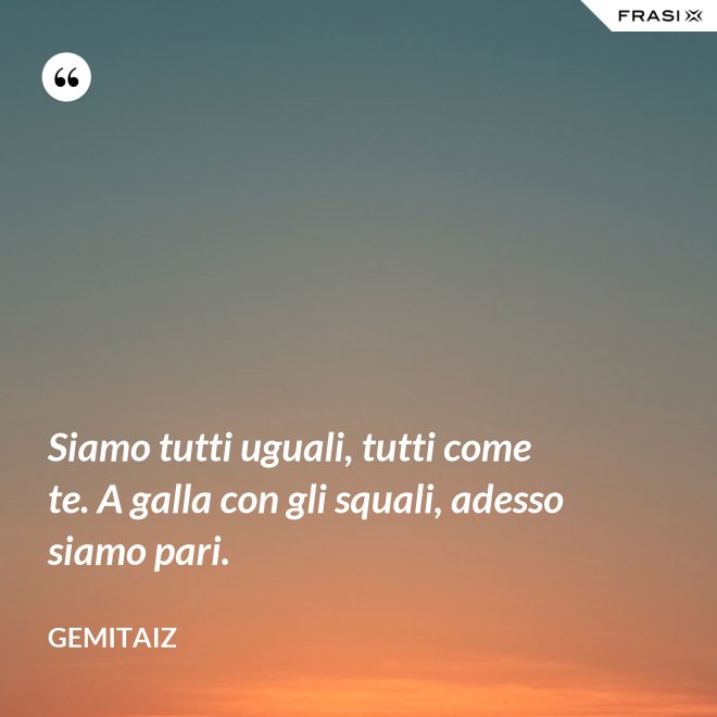 Siamo tutti uguali, tutti come te. A galla con gli squali, adesso siamo pari. - Gemitaiz