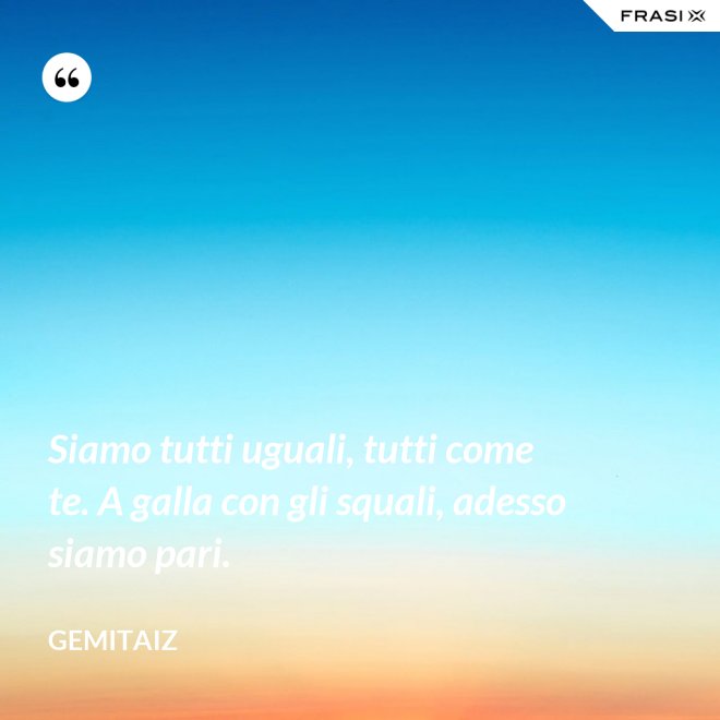 Siamo tutti uguali, tutti come te. A galla con gli squali, adesso siamo pari. - Gemitaiz