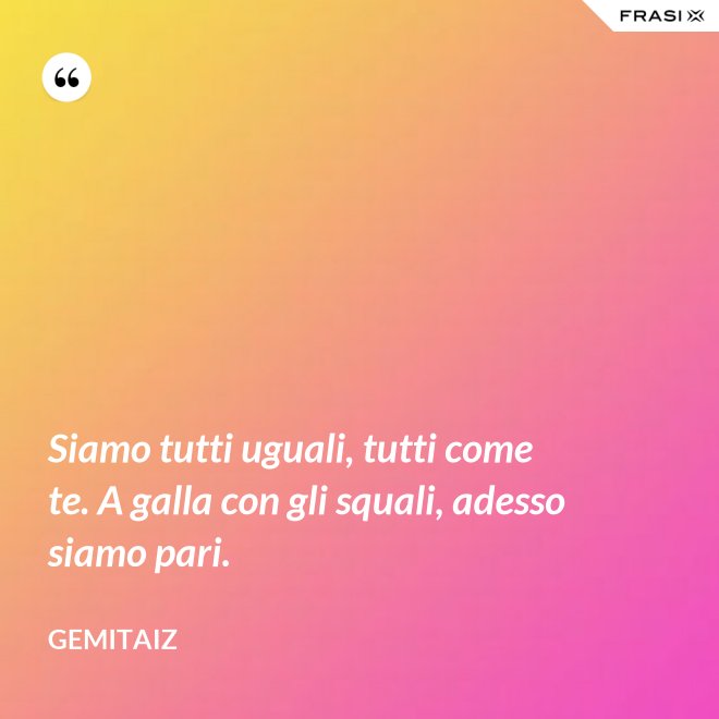 Siamo tutti uguali, tutti come te. A galla con gli squali, adesso siamo pari. - Gemitaiz