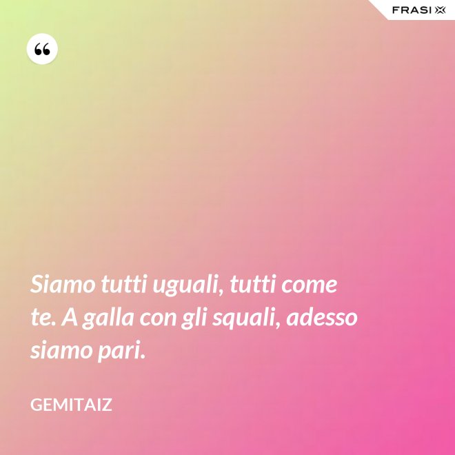 Siamo tutti uguali, tutti come te. A galla con gli squali, adesso siamo pari. - Gemitaiz