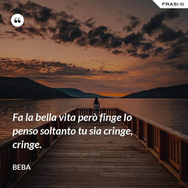 Fa la bella vita però finge Io penso soltanto tu sia cringe, cringe. - Beba