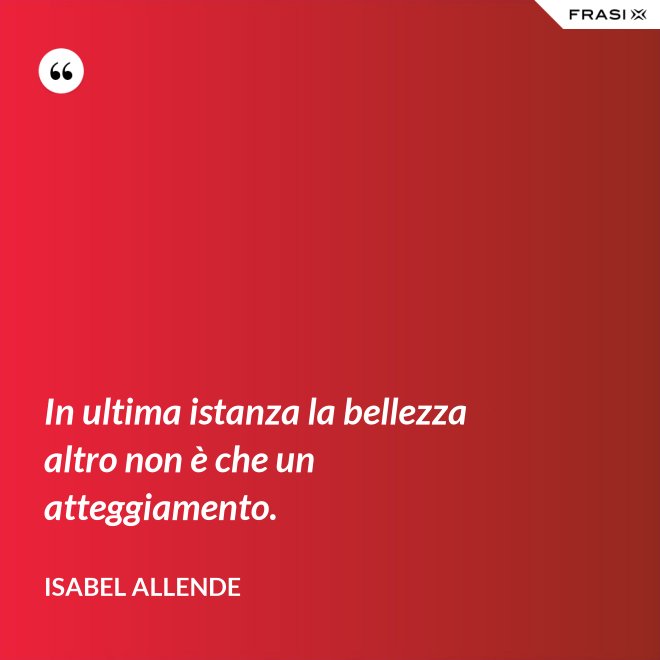 In ultima istanza la bellezza altro non è che un atteggiamento. - Isabel Allende