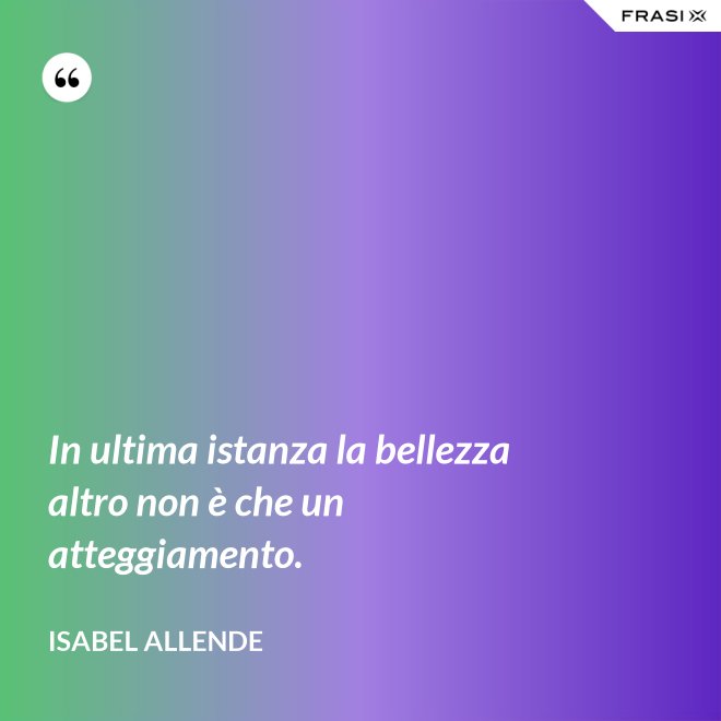 In ultima istanza la bellezza altro non è che un atteggiamento. - Isabel Allende