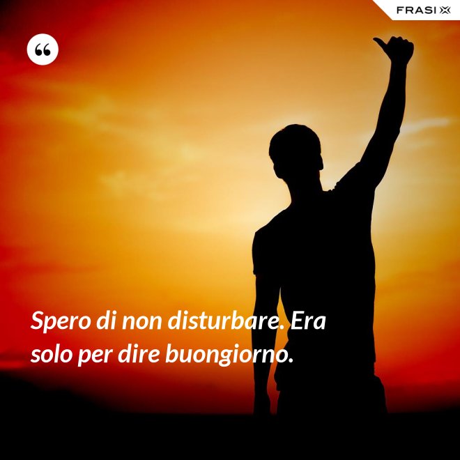 Spero di non disturbare. Era solo per dire buongiorno. - Anonimo