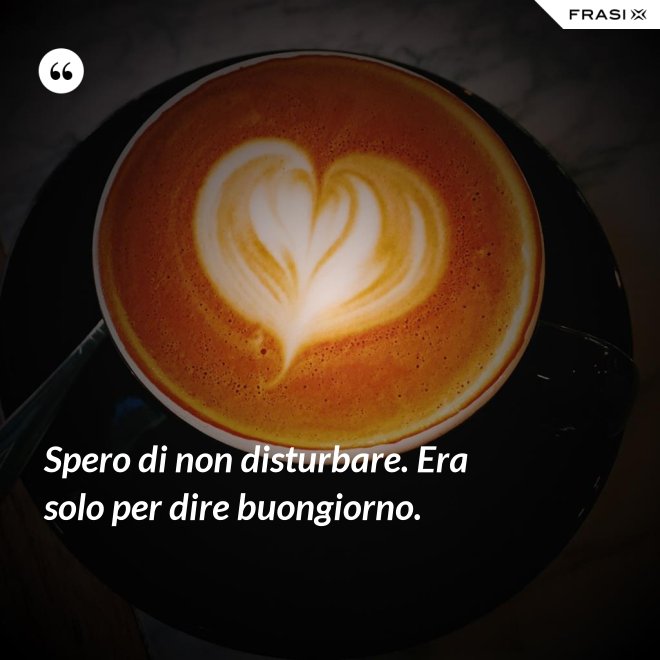 Spero di non disturbare. Era solo per dire buongiorno. - Anonimo