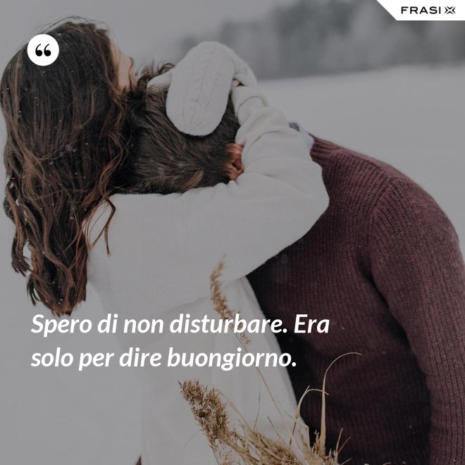 Spero di non disturbare. Era solo per dire buongiorno. - Anonimo