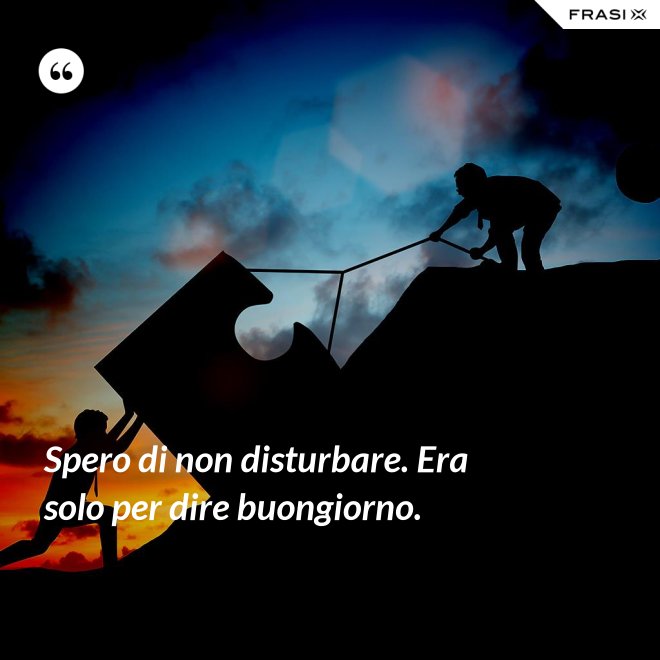 Spero di non disturbare. Era solo per dire buongiorno. - Anonimo