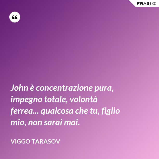 John è concentrazione pura, impegno totale, volontà ferrea... qualcosa che tu, figlio mio, non sarai mai. - Viggo Tarasov