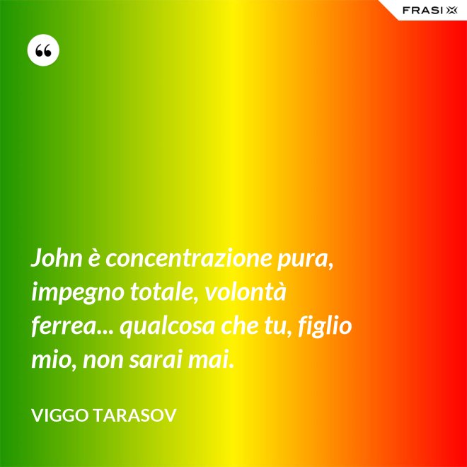 John è concentrazione pura, impegno totale, volontà ferrea... qualcosa che tu, figlio mio, non sarai mai. - Viggo Tarasov