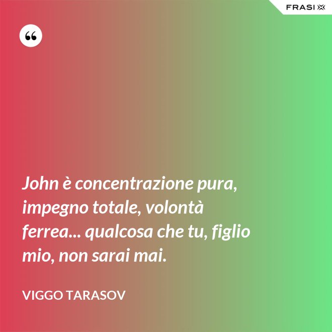 John è concentrazione pura, impegno totale, volontà ferrea... qualcosa che tu, figlio mio, non sarai mai. - Viggo Tarasov