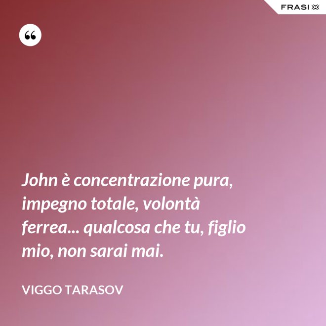 John è concentrazione pura, impegno totale, volontà ferrea... qualcosa che tu, figlio mio, non sarai mai. - Viggo Tarasov