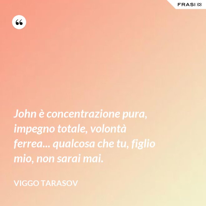 John è concentrazione pura, impegno totale, volontà ferrea... qualcosa che tu, figlio mio, non sarai mai. - Viggo Tarasov