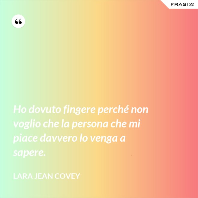 Ho dovuto fingere perché non voglio che la persona che mi piace davvero lo venga a sapere. - Lara Jean Covey
