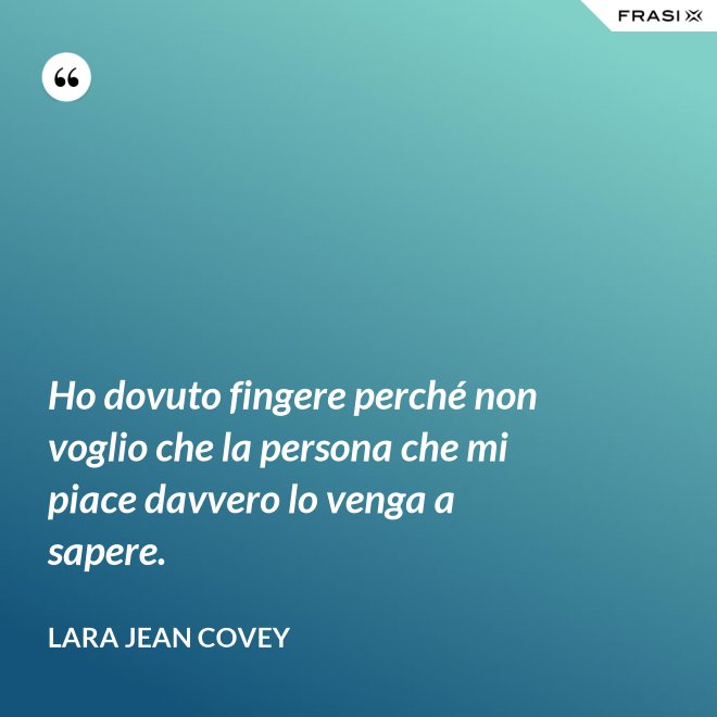 Ho dovuto fingere perché non voglio che la persona che mi piace davvero lo venga a sapere. - Lara Jean Covey