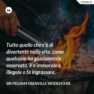 Tutto quello che c'è di divertente nella vita, come qualcuno ha giustamente osservato, è o immorale o illegale o fa ingrassare. - Sir Pelham Grenville Wodehouse