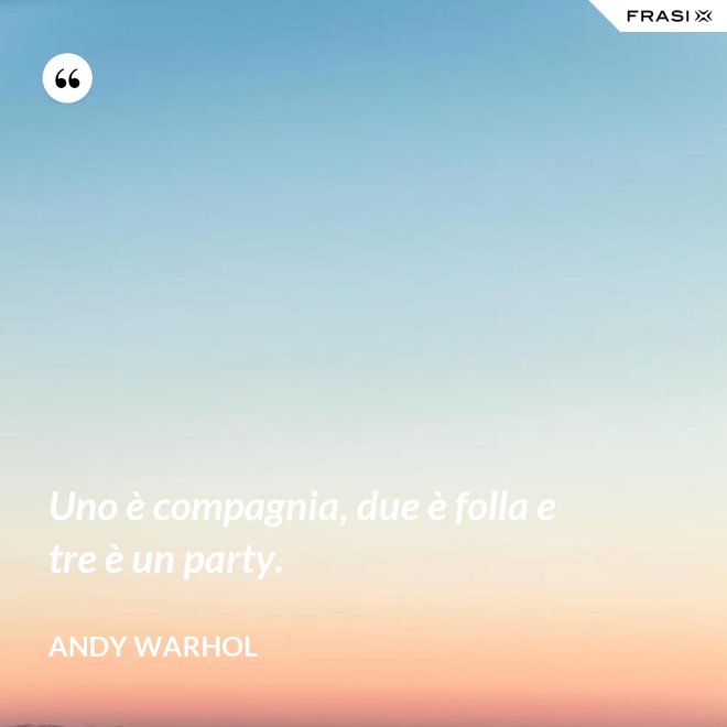 Uno è compagnia, due è folla e tre è un party. - Andy Warhol