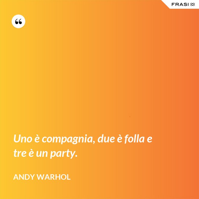 Uno è compagnia, due è folla e tre è un party. - Andy Warhol