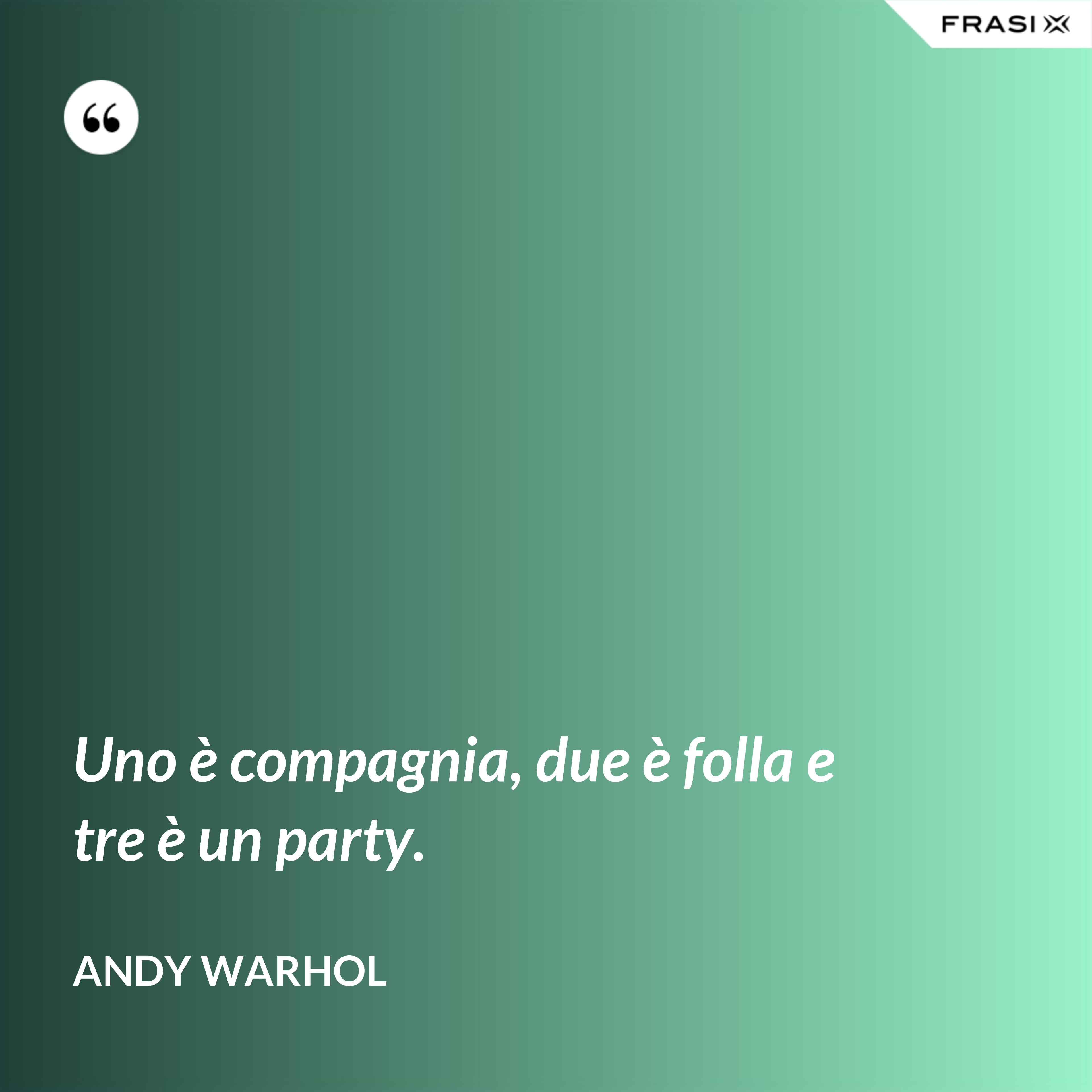 Uno è compagnia, due è folla e tre è un party. - Andy Warhol