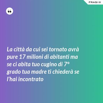 La città da cui sei tornato avrà pure 17 milioni di abitanti ma se ci abita tuo cugino di 7° grado tua madre ti chiederà se l’hai incontrato - Anonimo