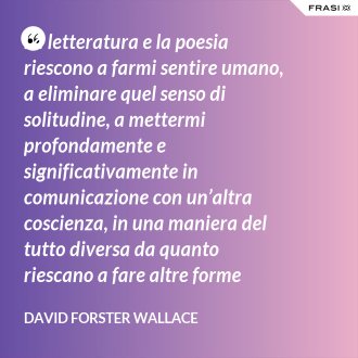 La letteratura e la poesia riescono a farmi sentire umano, a eliminare quel senso di solitudine, a mettermi profondamente e significativamente in comunicazione con un’altra coscienza, in una maniera del tutto diversa da quanto riescano a fare altre forme d’arte. - David Forster Wallace