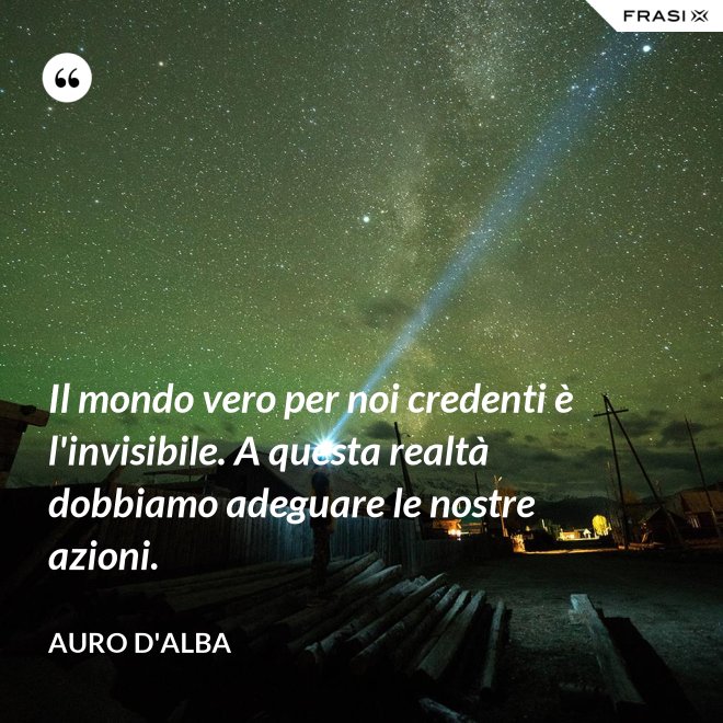 Il mondo vero per noi credenti è l'invisibile. A questa realtà dobbiamo adeguare le nostre azioni. - Auro D'Alba