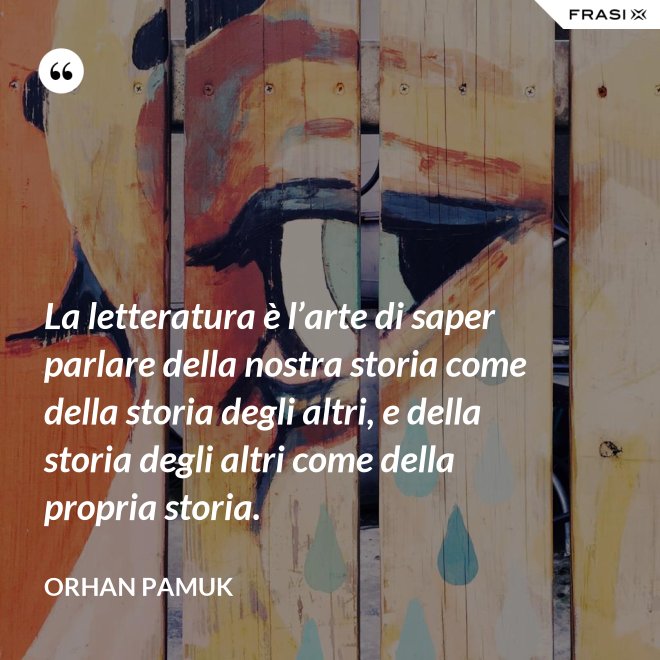 La letteratura è l’arte di saper parlare della nostra storia come della storia degli altri, e della storia degli altri come della propria storia. - Orhan Pamuk