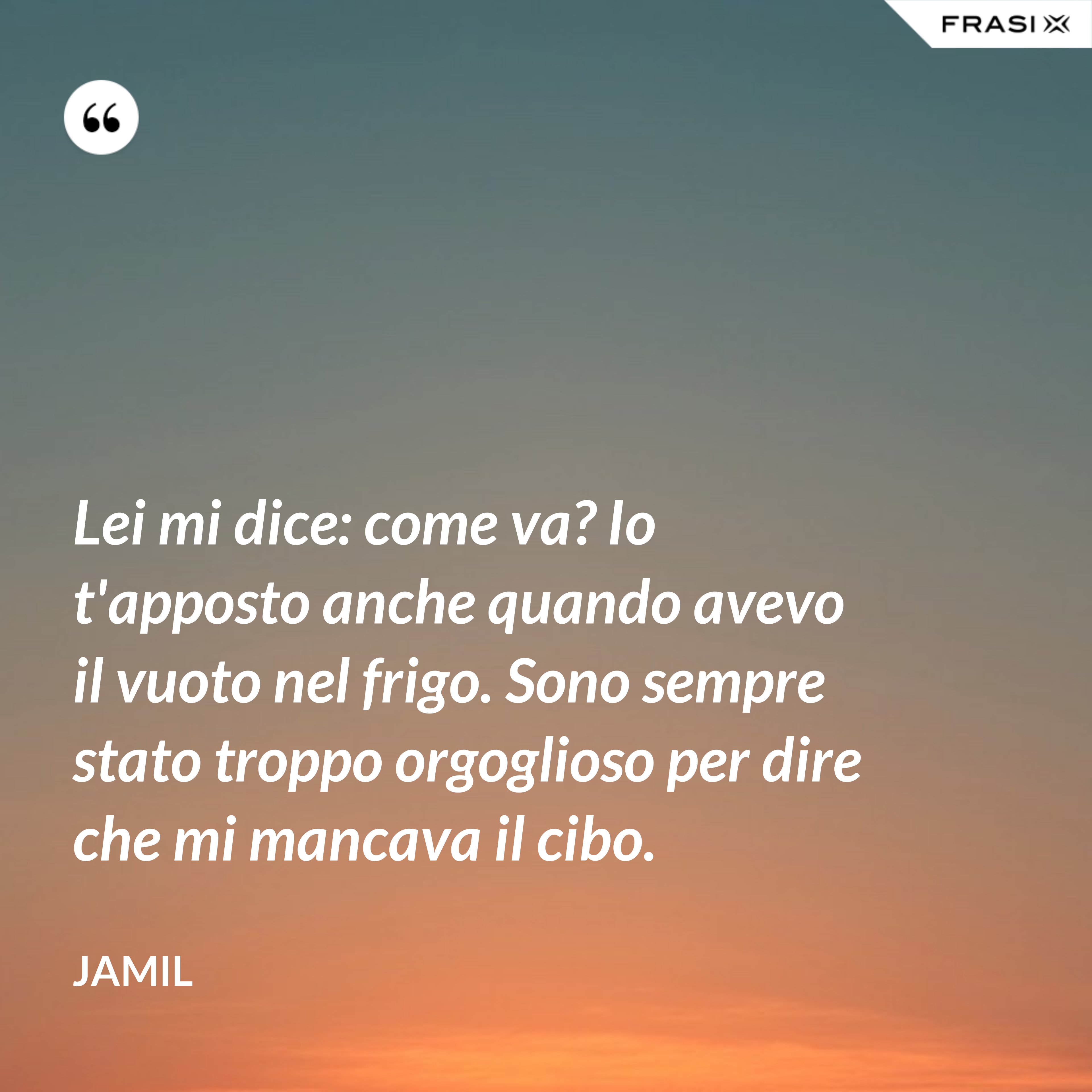 Lei mi dice: come va? Io t'apposto anche quando avevo il vuoto nel frigo. Sono sempre stato troppo orgoglioso per dire che mi mancava il cibo. - Jamil