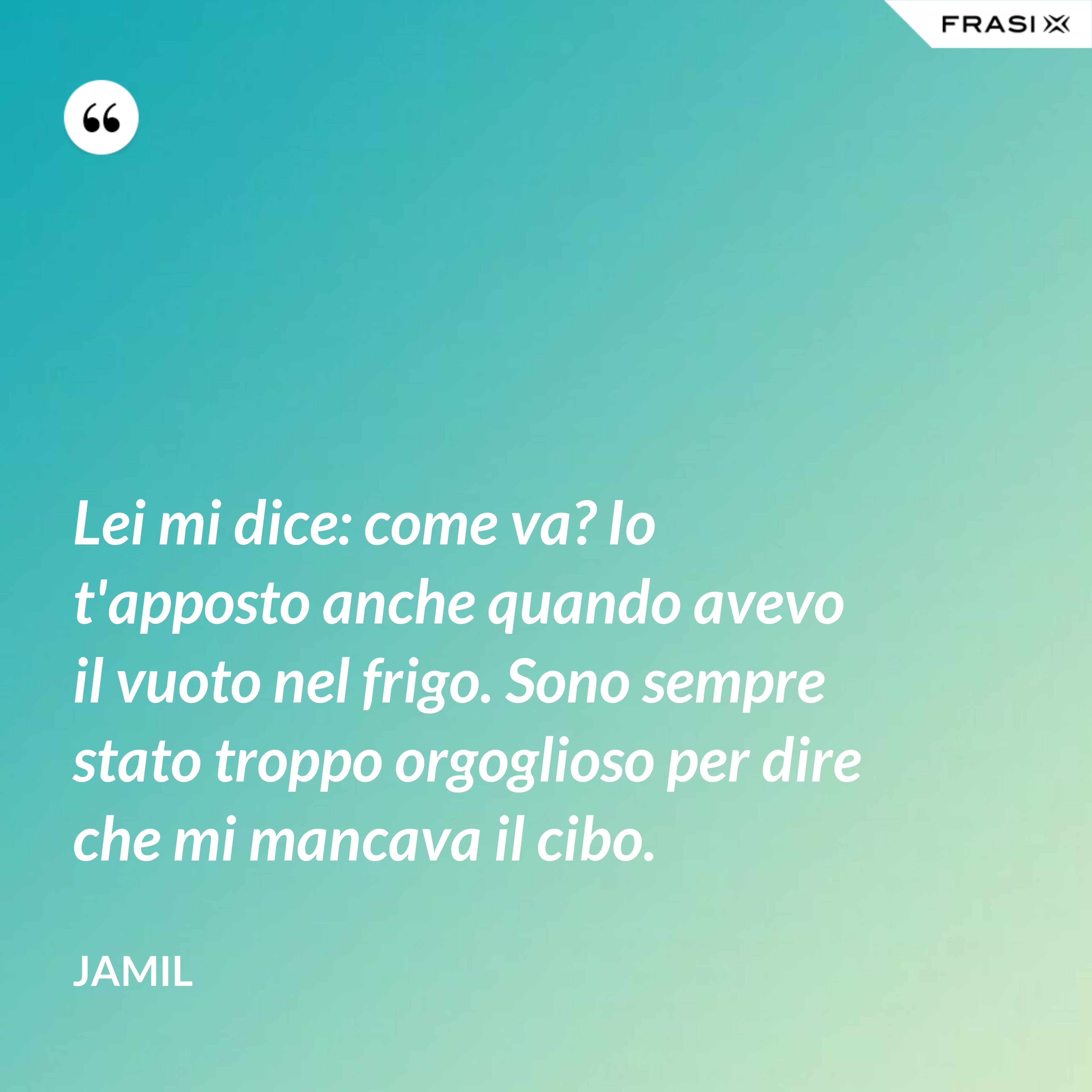 Lei mi dice: come va? Io t'apposto anche quando avevo il vuoto nel frigo. Sono sempre stato troppo orgoglioso per dire che mi mancava il cibo. - Jamil