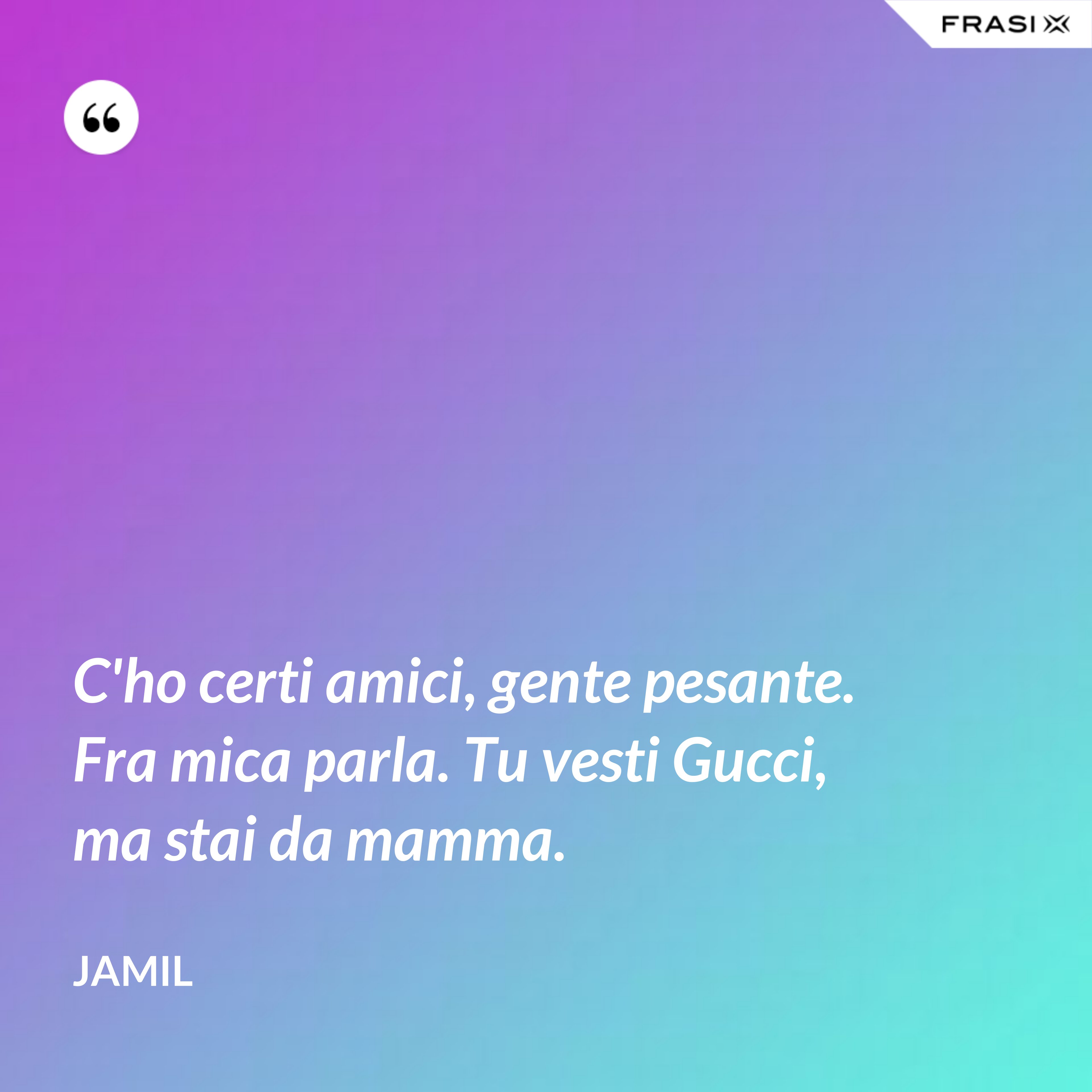 C'ho certi amici, gente pesante. Fra mica parla. Tu vesti Gucci, ma stai da mamma. - Jamil