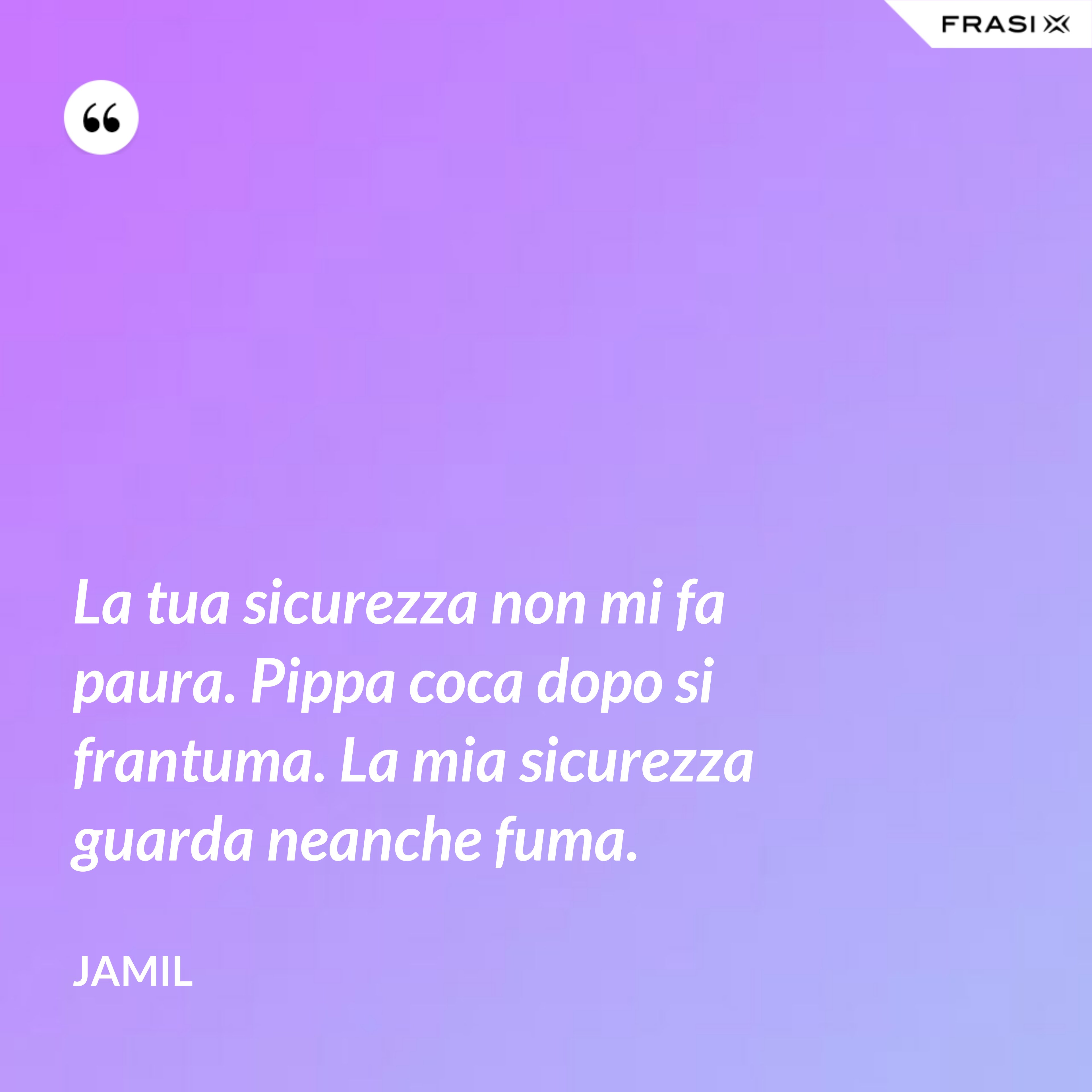 La tua sicurezza non mi fa paura. Pippa coca dopo si frantuma. La mia sicurezza guarda neanche fuma. - Jamil
