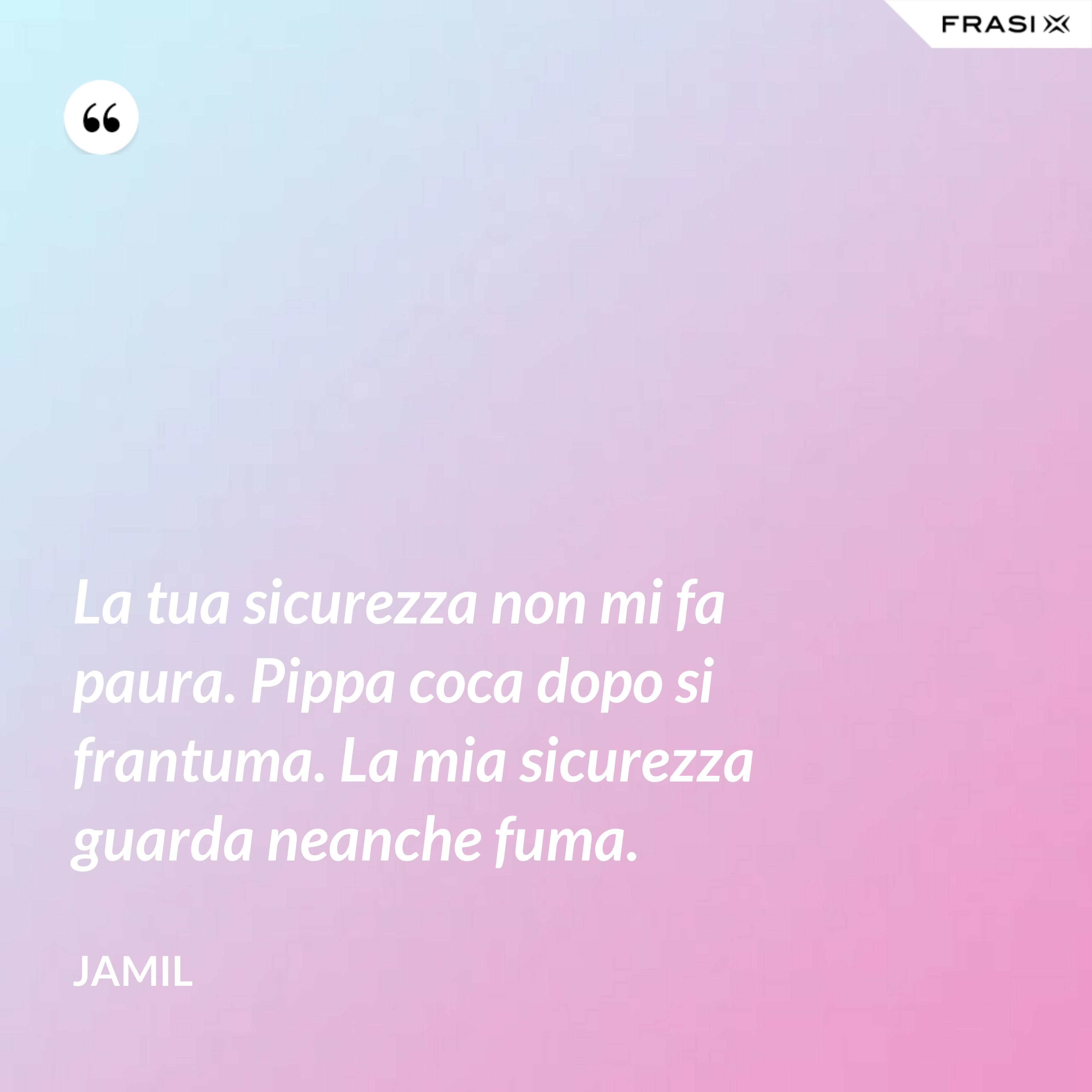 La tua sicurezza non mi fa paura. Pippa coca dopo si frantuma. La mia sicurezza guarda neanche fuma. - Jamil