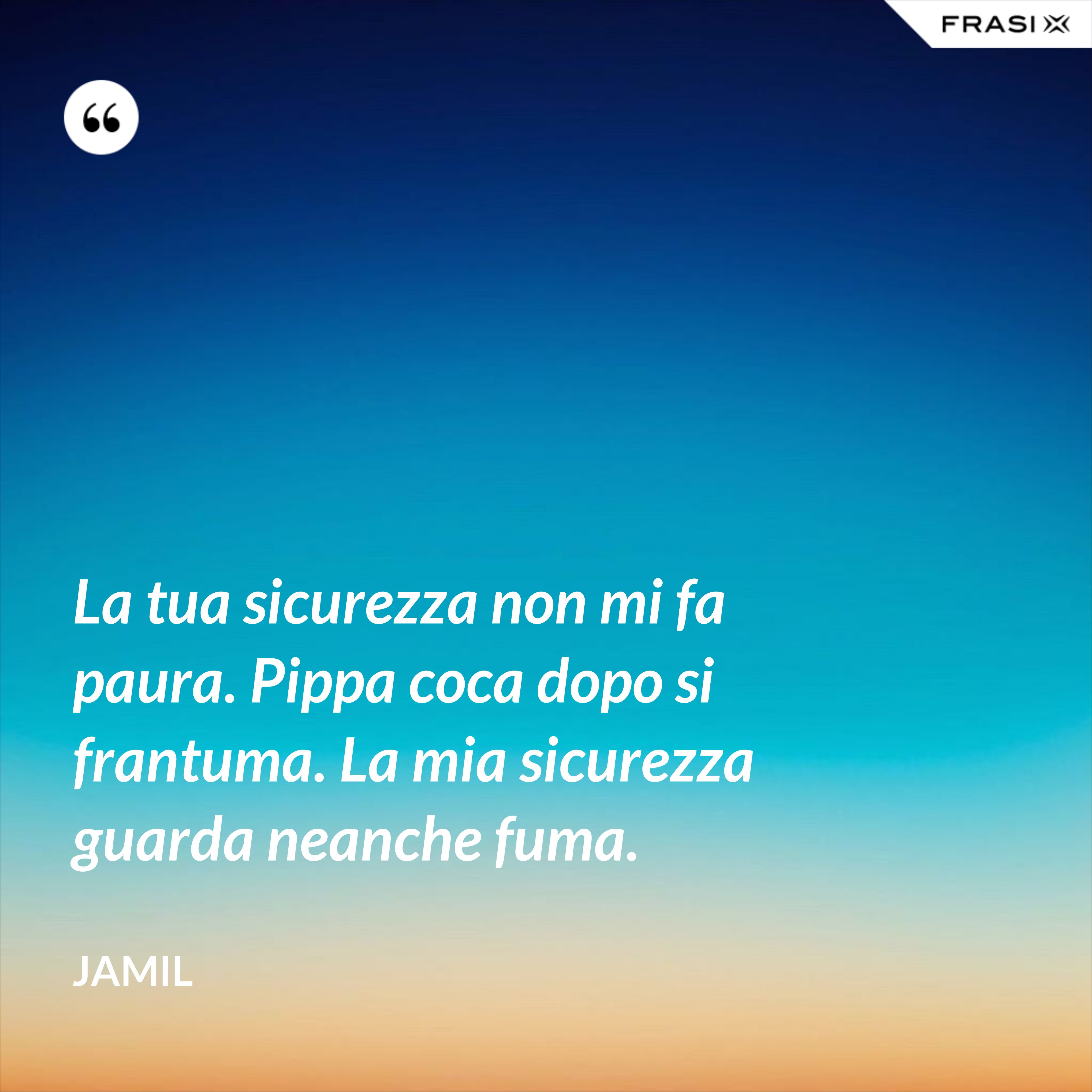 La tua sicurezza non mi fa paura. Pippa coca dopo si frantuma. La mia sicurezza guarda neanche fuma. - Jamil