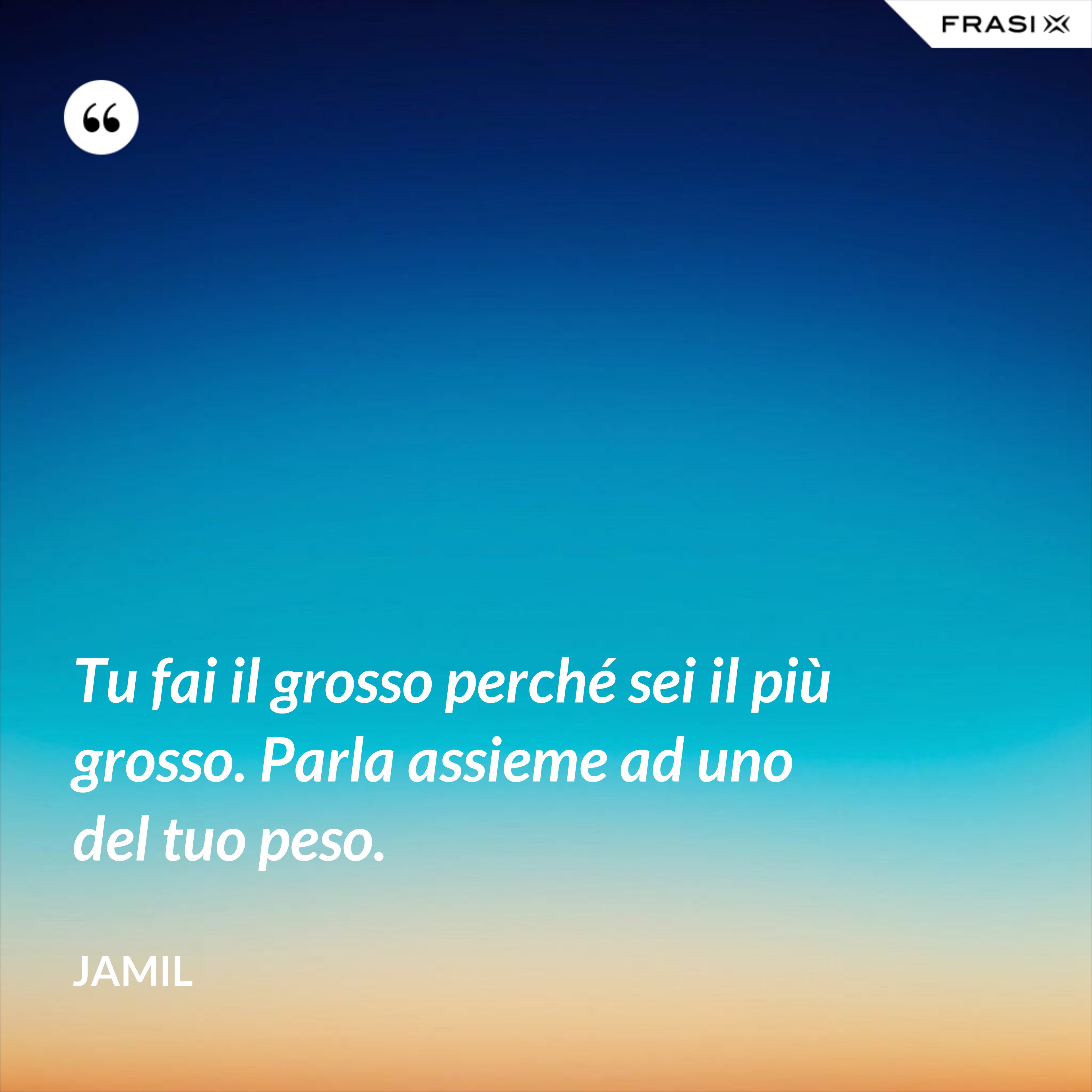Tu fai il grosso perché sei il più grosso. Parla assieme ad uno del tuo peso. - Jamil