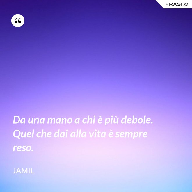 Da una mano a chi è più debole. Quel che dai alla vita è sempre reso. - Jamil