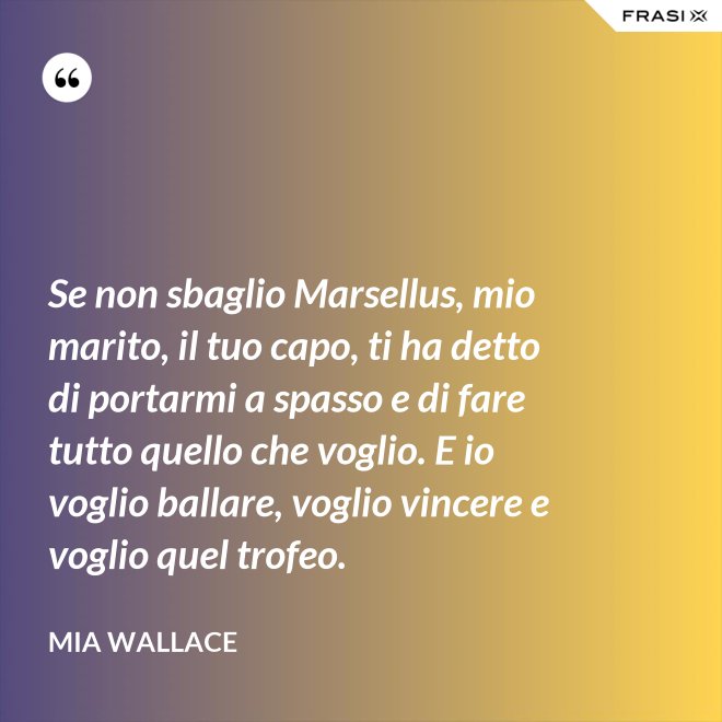 Se non sbaglio Marsellus, mio marito, il tuo capo, ti ha detto di portarmi a spasso e di fare tutto quello che voglio. E io voglio ballare, voglio vincere e voglio quel trofeo. - Mia Wallace